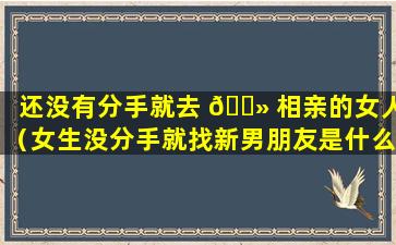 还没有分手就去 🌻 相亲的女人（女生没分手就找新男朋友是什么行为）